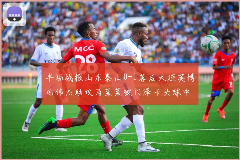 半场战报山东泰山0-1落后大连英博毛伟杰助攻马莱莱破门泽卡头球中柱