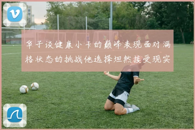华子谈健康小卡的巅峰表现面对满格状态的挑战他选择坦然接受现实