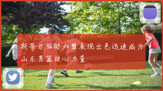 斯蒂尔临时加盟表现出色迅速成为山东男篮核心力量