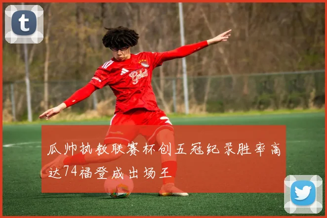 瓜帅执教联赛杯创五冠纪录胜率高达74福登成出场王