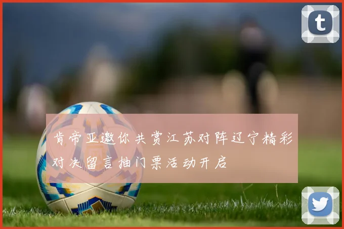 肯帝亚邀你共赏江苏对阵辽宁精彩对决留言抽门票活动开启