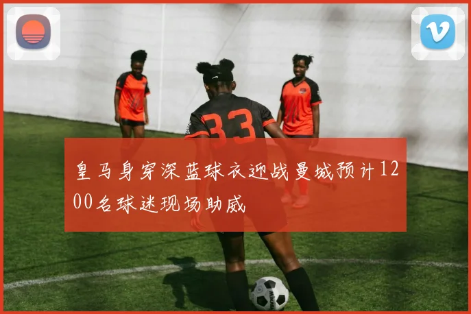 皇马身穿深蓝球衣迎战曼城预计1200名球迷现场助威