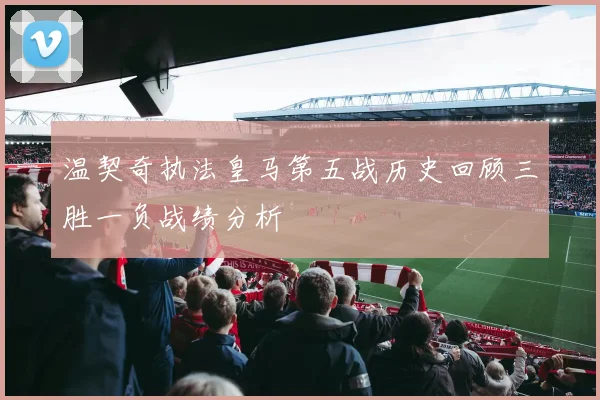 温契奇执法皇马第五战历史回顾三胜一负战绩分析