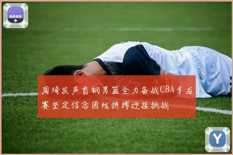 周琦发声首钢男篮全力备战CBA季后赛坚定信念团结拼搏迎接挑战